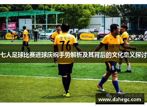 七人足球比赛进球庆祝手势解析及其背后的文化意义探讨