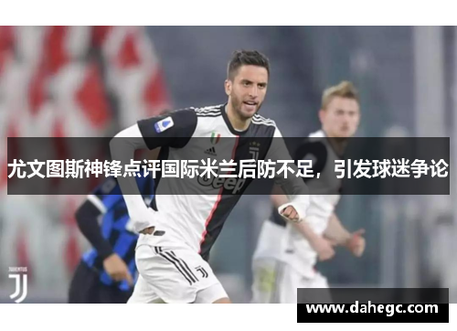 尤文图斯神锋点评国际米兰后防不足，引发球迷争论