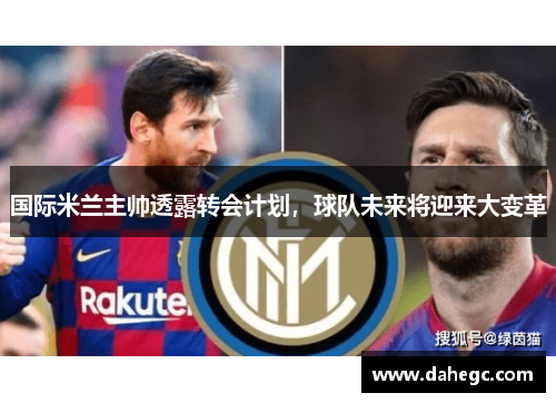 国际米兰主帅透露转会计划，球队未来将迎来大变革