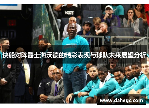 快船对阵爵士海沃德的精彩表现与球队未来展望分析