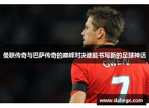 曼联传奇与巴萨传奇的巅峰对决谁能书写新的足球神话