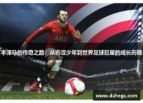 本泽马的传奇之路：从青涩少年到世界足球巨星的成长历程