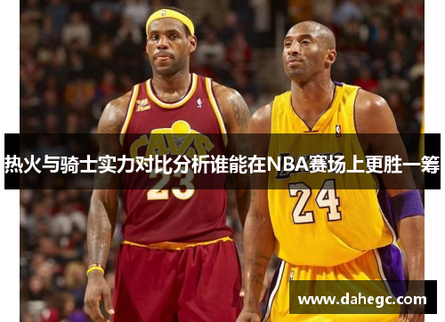 热火与骑士实力对比分析谁能在NBA赛场上更胜一筹