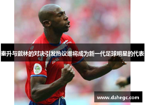 秦升与戴林的对决引发热议谁将成为新一代足球明星的代表