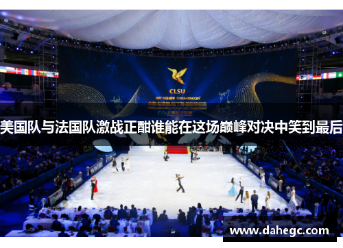 美国队与法国队激战正酣谁能在这场巅峰对决中笑到最后